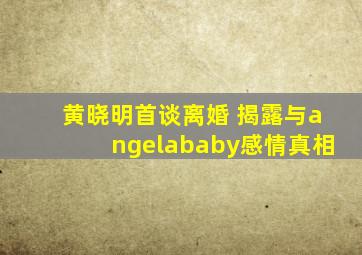 黄晓明首谈离婚 揭露与angelababy感情真相